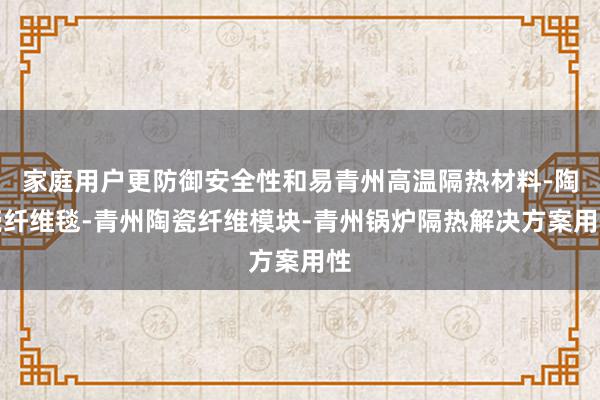 家庭用户更防御安全性和易青州高温隔热材料-陶瓷纤维毯-青州陶瓷纤维模块-青州锅炉隔热解决方案用性